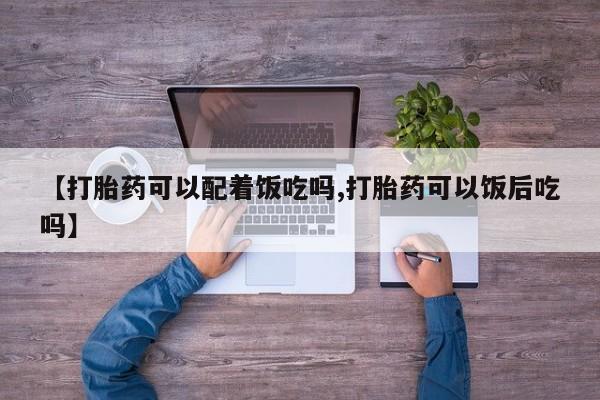 流产药怎么购买【打胎药可以配着饭吃吗,打胎药可以饭后吃吗】