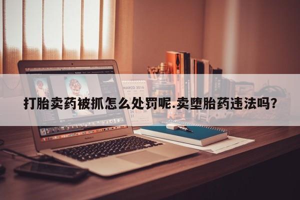 流产药怎么购买打胎卖药被抓怎么处罚呢.卖堕胎药违法吗？