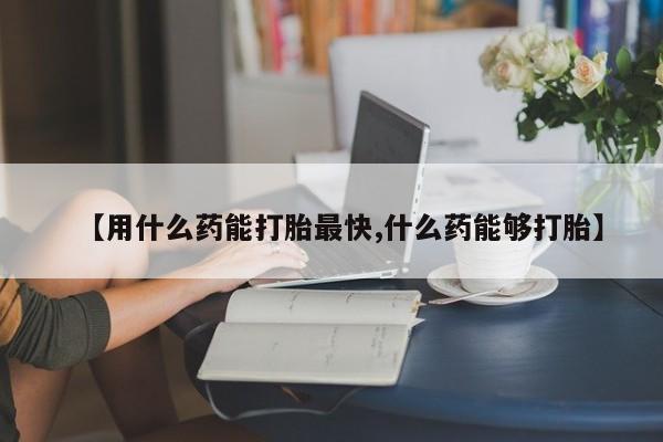 流产药怎么购买【用什么药能打胎最快,什么药能够打胎】