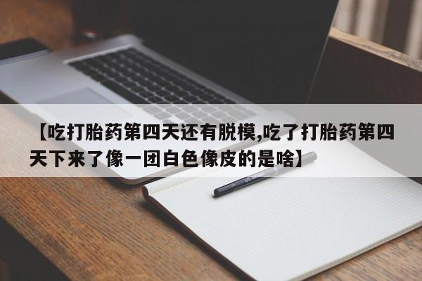 流产药怎么购买【吃打胎药第四天还有脱模,吃了打胎药第四天下来了像一团白色像皮的是啥】