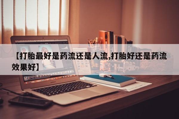流产药怎么购买【打胎最好是药流还是人流,打胎好还是药流效果好】