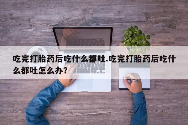 流产药怎么购买吃完打胎药后吃什么都吐.吃完打胎药后吃什么都吐怎么办？