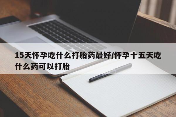 流产药怎么购买15天怀孕吃什么打胎药最好/怀孕十五天吃什么药可以打胎