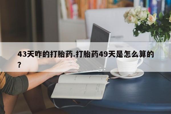 流产药怎么购买43天咋的打胎药.打胎药49天是怎么算的？