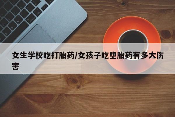 流产药怎么购买女生学校吃打胎药/女孩子吃堕胎药有多大伤害