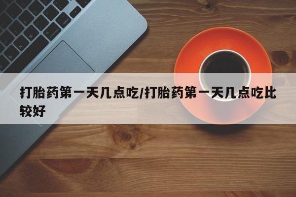 流产药怎么购买打胎药第一天几点吃/打胎药第一天几点吃比较好