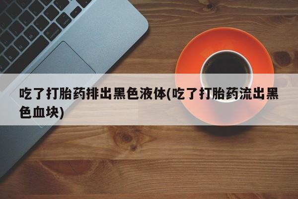 流产药怎么购买吃了打胎药排出黑色液体(吃了打胎药流出黑色血块)