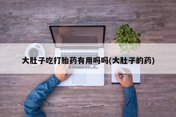 流产药怎么购买大肚子吃打胎药有用吗吗(大肚子的药)