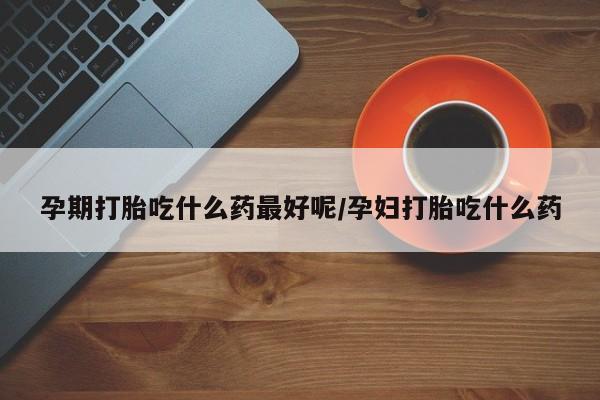流产药怎么购买孕期打胎吃什么药最好呢/孕妇打胎吃什么药