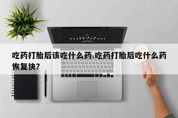 流产药怎么购买吃药打胎后该吃什么药.吃药打胎后吃什么药恢复快？