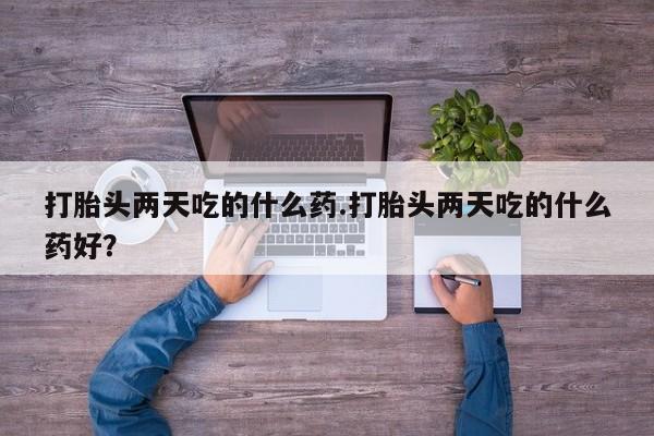 流产药怎么购买打胎头两天吃的什么药.打胎头两天吃的什么药好？