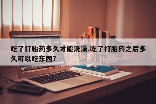 流产药怎么购买吃了打胎药多久才能洗澡.吃了打胎药之后多久可以吃东西？
