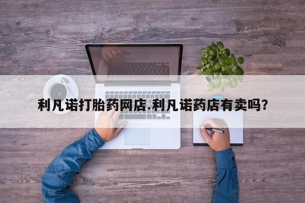 流产药怎么购买利凡诺打胎药网店.利凡诺药店有卖吗？