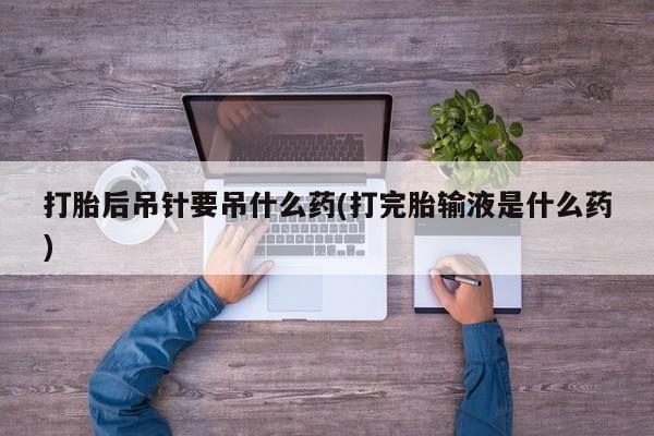流产药怎么购买打胎后吊针要吊什么药(打完胎输液是什么药)