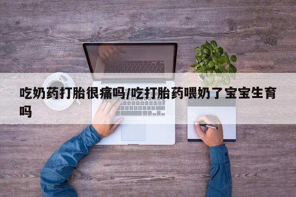 流产药怎么购买吃奶药打胎很痛吗/吃打胎药喂奶了宝宝生育吗