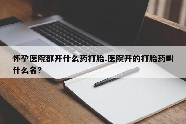 流产药怎么购买怀孕医院都开什么药打胎.医院开的打胎药叫什么名？