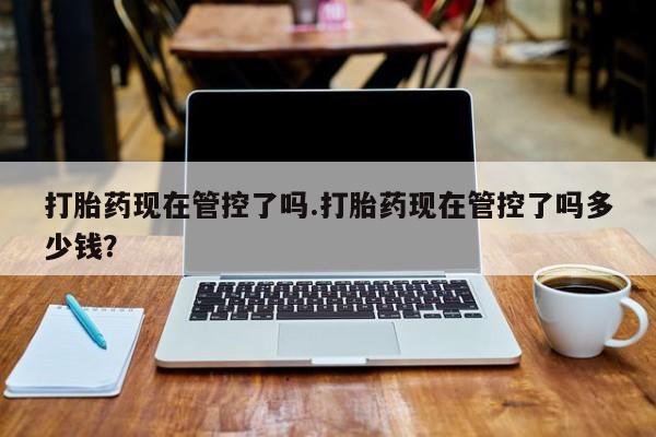 流产药怎么购买打胎药现在管控了吗.打胎药现在管控了吗多少钱？