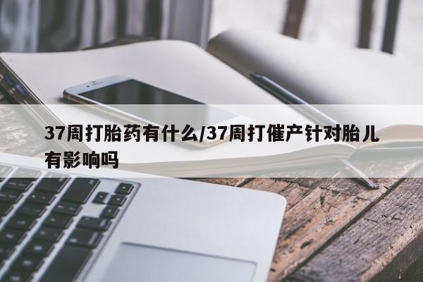 流产药怎么购买37周打胎药有什么/37周打催产针对胎儿有影响吗