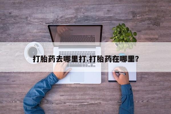 流产药怎么购买打胎药去哪里打.打胎药在哪里？