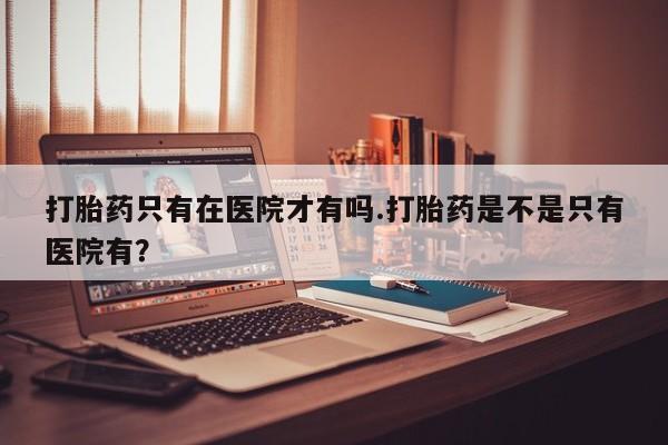 流产药怎么购买打胎药只有在医院才有吗.打胎药是不是只有医院有？