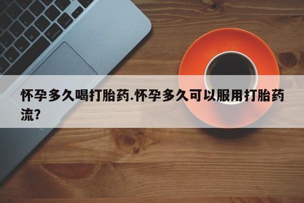 流产药怎么购买怀孕多久喝打胎药.怀孕多久可以服用打胎药流？