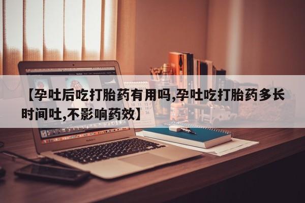 流产药怎么购买【孕吐后吃打胎药有用吗,孕吐吃打胎药多长时间吐,不影响药效】