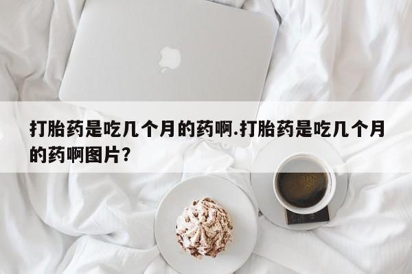流产药怎么购买打胎药是吃几个月的药啊.打胎药是吃几个月的药啊图片？
