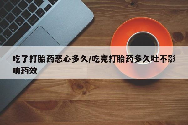 流产药怎么购买吃了打胎药恶心多久/吃完打胎药多久吐不影响药效