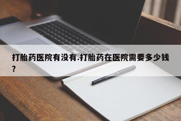流产药怎么购买打胎药医院有没有.打胎药在医院需要多少钱？