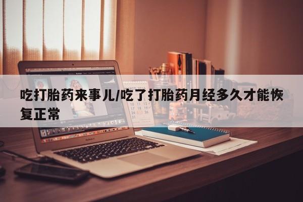 流产药怎么购买吃打胎药来事儿/吃了打胎药月经多久才能恢复正常