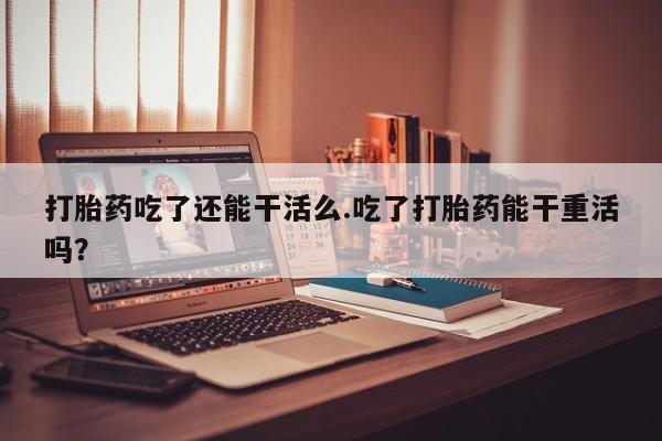 流产药怎么购买打胎药吃了还能干活么.吃了打胎药能干重活吗？