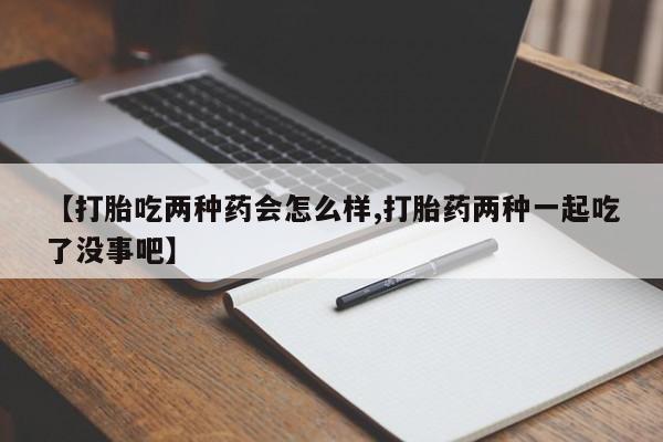 流产药怎么购买【打胎吃两种药会怎么样,打胎药两种一起吃了没事吧】