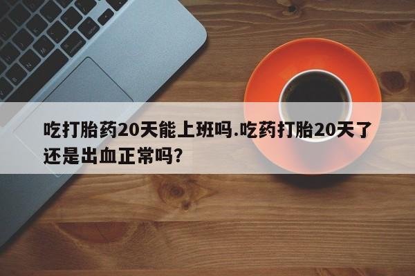 流产药怎么购买吃打胎药20天能上班吗.吃药打胎20天了还是出血正常吗？