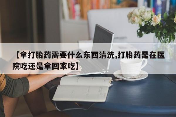 流产药怎么购买【拿打胎药需要什么东西清洗,打胎药是在医院吃还是拿回家吃】
