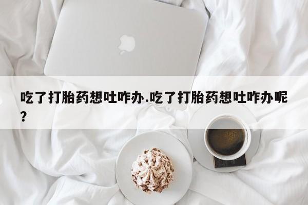 流产药怎么购买吃了打胎药想吐咋办.吃了打胎药想吐咋办呢？