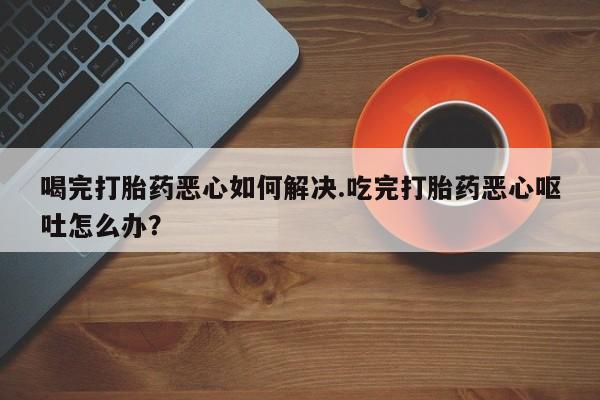 流产药怎么购买喝完打胎药恶心如何解决.吃完打胎药恶心呕吐怎么办？