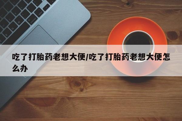 流产药怎么购买吃了打胎药老想大便/吃了打胎药老想大便怎么办