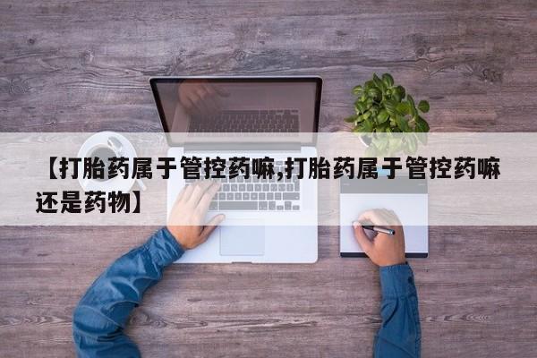 流产药怎么购买【打胎药属于管控药嘛,打胎药属于管控药嘛还是药物】