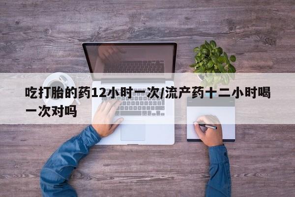 流产药怎么购买吃打胎的药12小时一次/流产药十二小时喝一次对吗