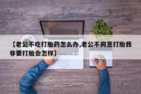 流产药怎么购买【老公不吃打胎药怎么办,老公不同意打胎我非要打胎会怎样】