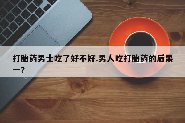 流产药怎么购买打胎药男士吃了好不好.男人吃打胎药的后果一？