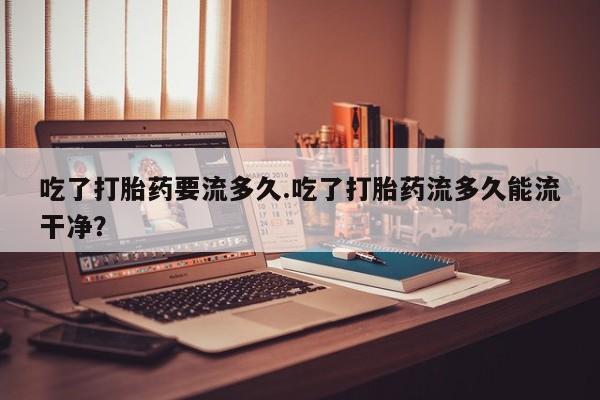 流产药怎么购买吃了打胎药要流多久.吃了打胎药流多久能流干净？