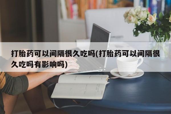 流产药怎么购买打胎药可以间隔很久吃吗(打胎药可以间隔很久吃吗有影响吗)