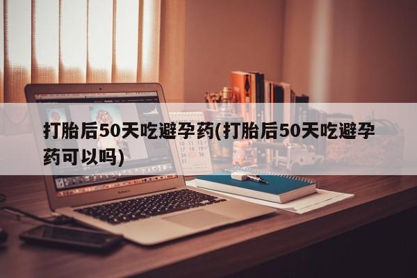 流产药怎么购买打胎后50天吃避孕药(打胎后50天吃避孕药可以吗)