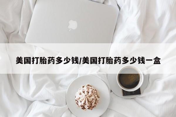 流产药怎么购买美国打胎药多少钱/美国打胎药多少钱一盒