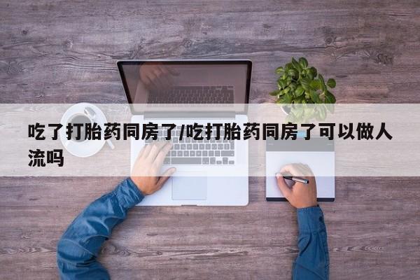 流产药怎么购买吃了打胎药同房了/吃打胎药同房了可以做人流吗