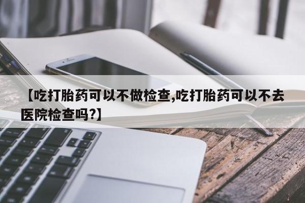 流产药怎么购买【吃打胎药可以不做检查,吃打胎药可以不去医院检查吗?】