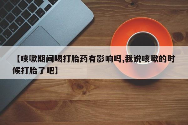 流产药怎么购买【咳嗽期间喝打胎药有影响吗,我说咳嗽的时候打胎了吧】